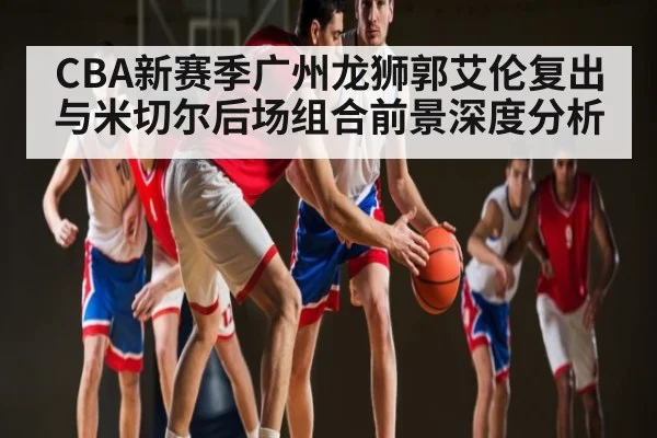 CBA新赛季广州龙狮郭艾伦复出与米切尔后场组合前景深度分析
