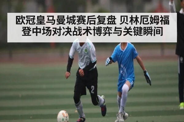 欧冠皇马曼城赛后复盘 贝林厄姆福登中场对决战术博弈与关键瞬间